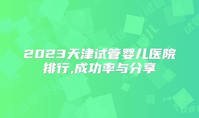 2023天津试管婴儿医院排行,成功率与分享