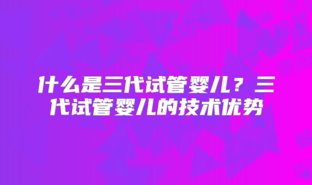 什么是三代试管婴儿？三代试管婴儿的技术优势