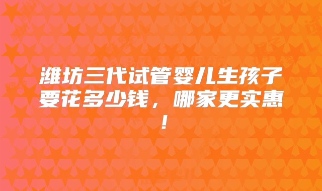 潍坊三代试管婴儿生孩子要花多少钱，哪家更实惠！