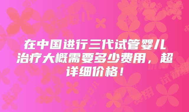 在中国进行三代试管婴儿治疗大概需要多少费用，超详细价格！