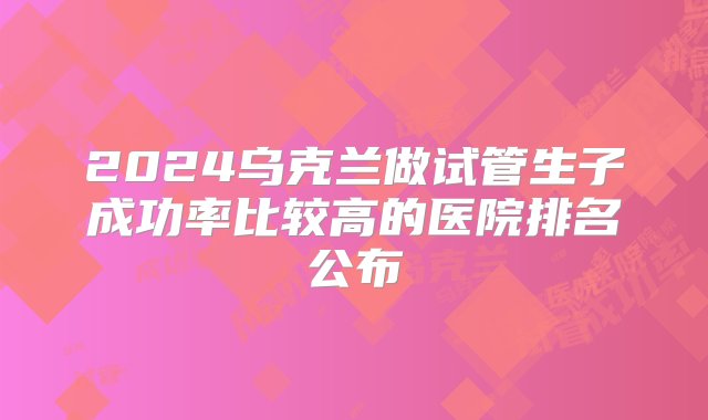 2024乌克兰做试管生子成功率比较高的医院排名公布