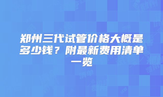 郑州三代试管价格大概是多少钱？附最新费用清单一览