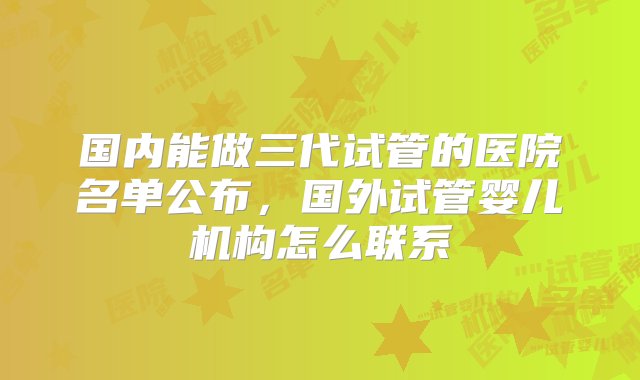 国内能做三代试管的医院名单公布，国外试管婴儿机构怎么联系