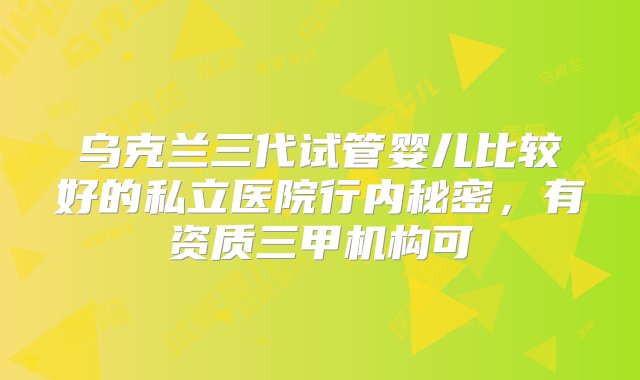 乌克兰三代试管婴儿比较好的私立医院行内秘密，有资质三甲机构可