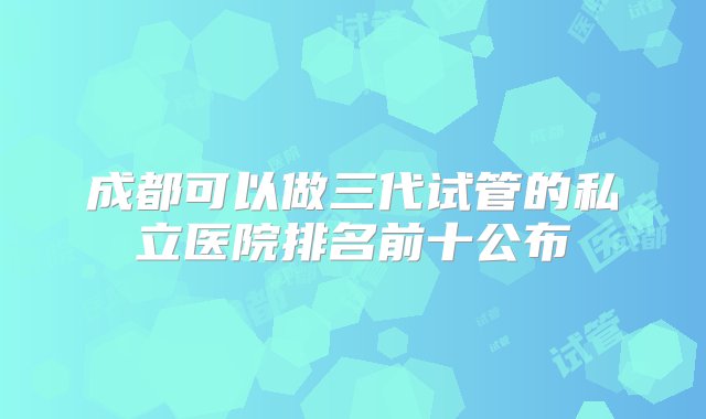 成都可以做三代试管的私立医院排名前十公布