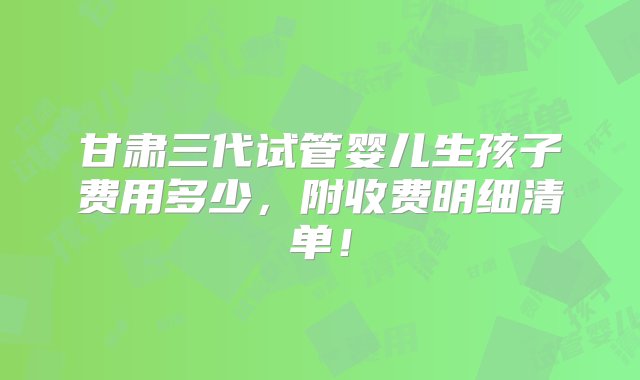 甘肃三代试管婴儿生孩子费用多少，附收费明细清单！