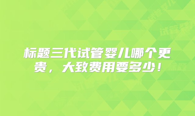 标题三代试管婴儿哪个更贵，大致费用要多少！