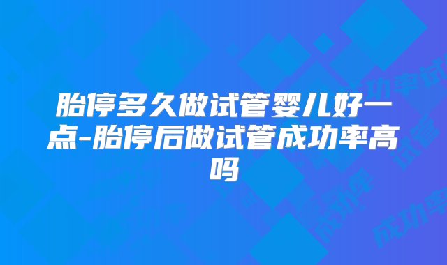 胎停多久做试管婴儿好一点-胎停后做试管成功率高吗