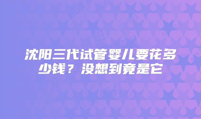 沈阳三代试管婴儿要花多少钱？没想到竟是它