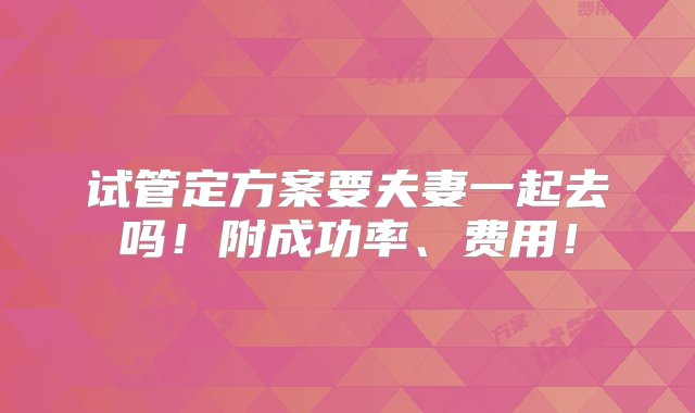 试管定方案要夫妻一起去吗！附成功率、费用！