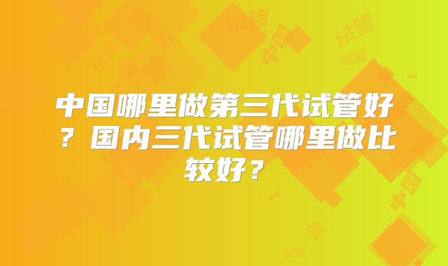 中国哪里做第三代试管好？国内三代试管哪里做比较好？