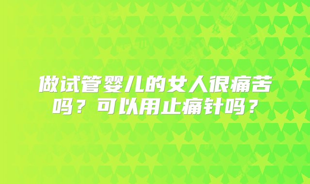 做试管婴儿的女人很痛苦吗？可以用止痛针吗？