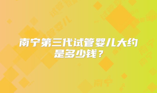 南宁第三代试管婴儿大约是多少钱？