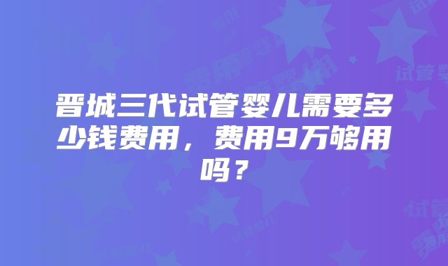 晋城三代试管婴儿需要多少钱费用，费用9万够用吗？