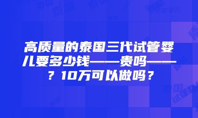 高质量的泰国三代试管婴儿要多少钱——贵吗——？10万可以做吗？