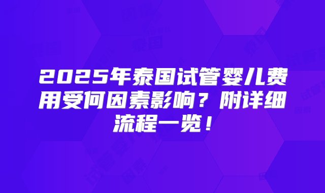 2025年泰国试管婴儿费用受何因素影响？附详细流程一览！