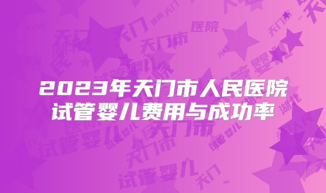 2023年天门市人民医院试管婴儿费用与成功率