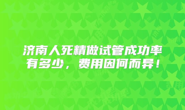 济南人死精做试管成功率有多少，费用因何而异！