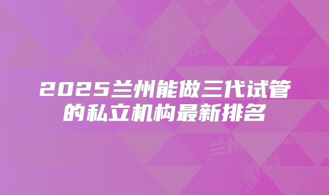 2025兰州能做三代试管的私立机构最新排名