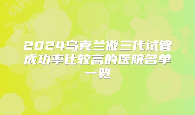 2024乌克兰做三代试管成功率比较高的医院名单一览