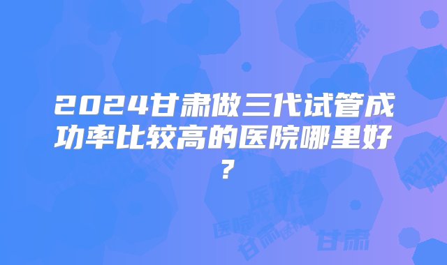 2024甘肃做三代试管成功率比较高的医院哪里好？