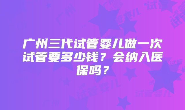 广州三代试管婴儿做一次试管要多少钱？会纳入医保吗？