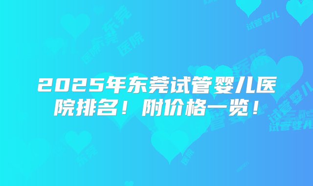 2025年东莞试管婴儿医院排名！附价格一览！