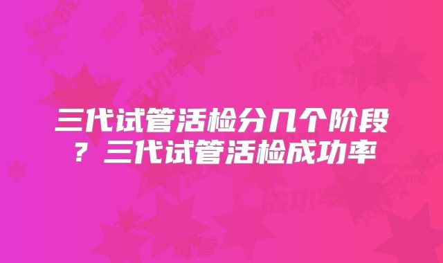 三代试管活检分几个阶段？三代试管活检成功率