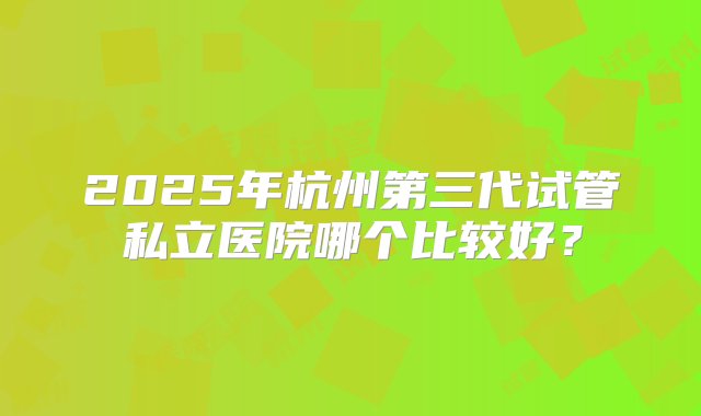 2025年杭州第三代试管私立医院哪个比较好？