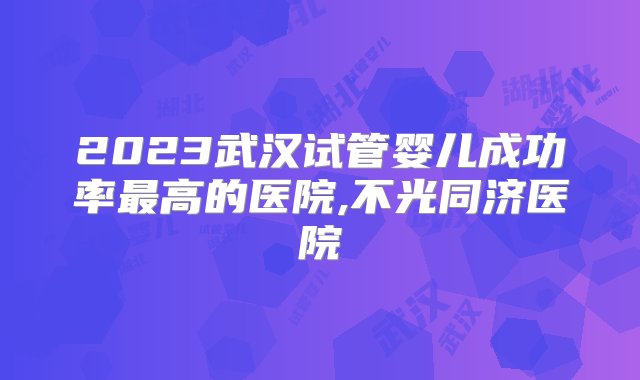 2023武汉试管婴儿成功率最高的医院,不光同济医院