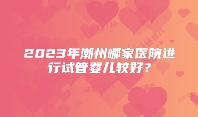 2023年潮州哪家医院进行试管婴儿较好？