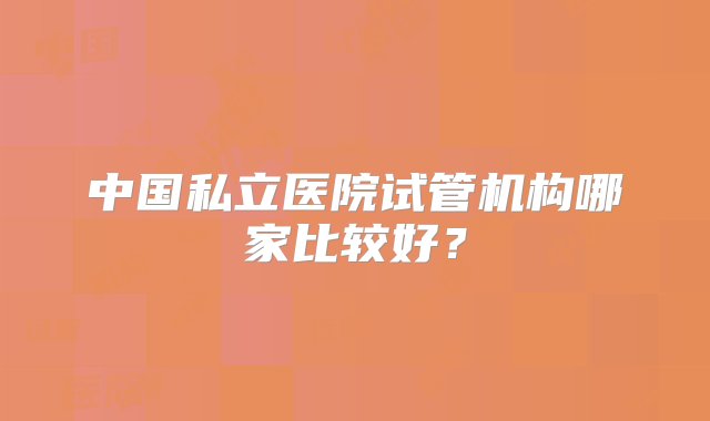 中国私立医院试管机构哪家比较好？