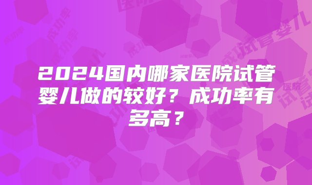 2024国内哪家医院试管婴儿做的较好？成功率有多高？