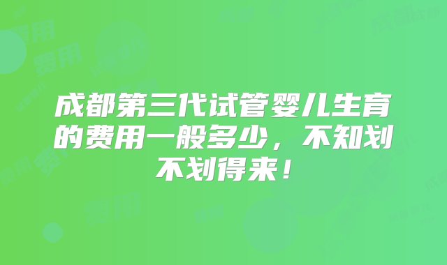 成都第三代试管婴儿生育的费用一般多少，不知划不划得来！