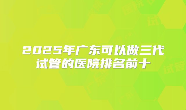 2025年广东可以做三代试管的医院排名前十