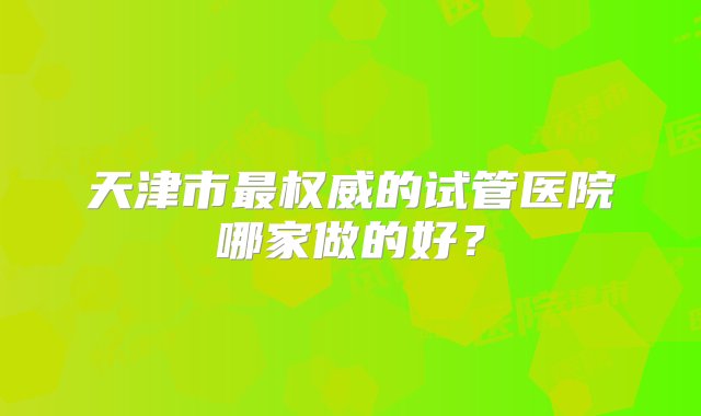 天津市最权威的试管医院哪家做的好？