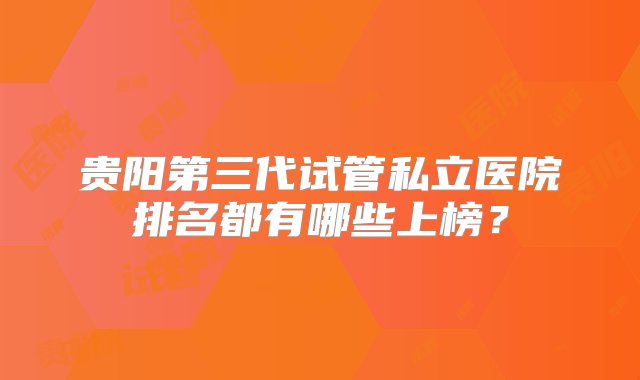 贵阳第三代试管私立医院排名都有哪些上榜？