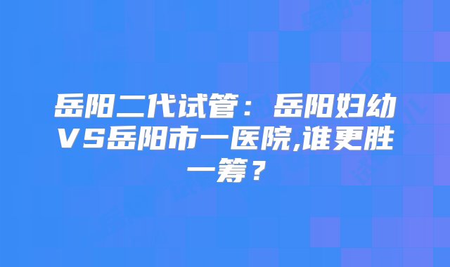 岳阳二代试管：岳阳妇幼VS岳阳市一医院,谁更胜一筹？