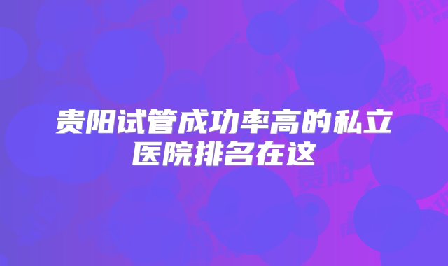 贵阳试管成功率高的私立医院排名在这