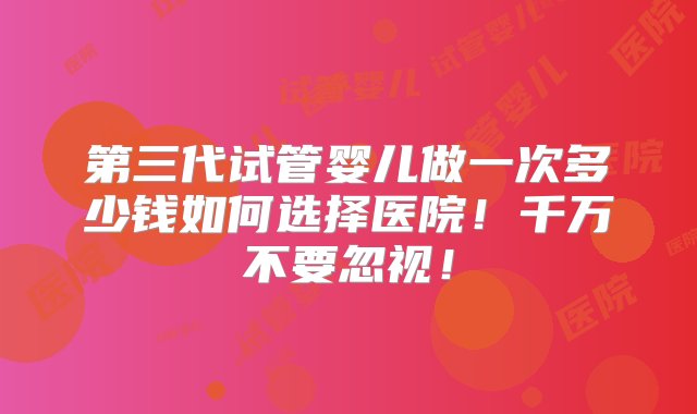 第三代试管婴儿做一次多少钱如何选择医院！千万不要忽视！