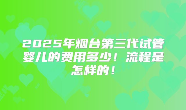 2025年烟台第三代试管婴儿的费用多少！流程是怎样的！