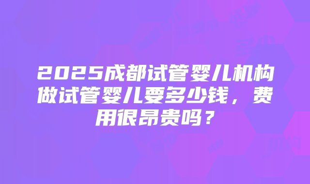 2025成都试管婴儿机构做试管婴儿要多少钱，费用很昂贵吗？