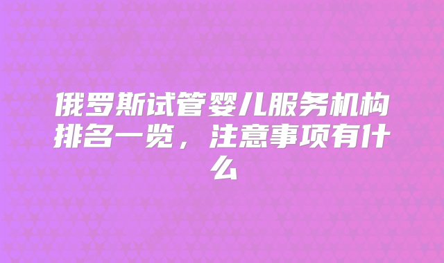 俄罗斯试管婴儿服务机构排名一览，注意事项有什么