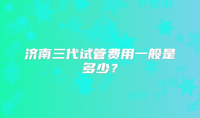 济南三代试管费用一般是多少？