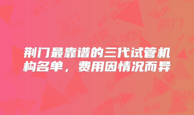 荆门最靠谱的三代试管机构名单，费用因情况而异