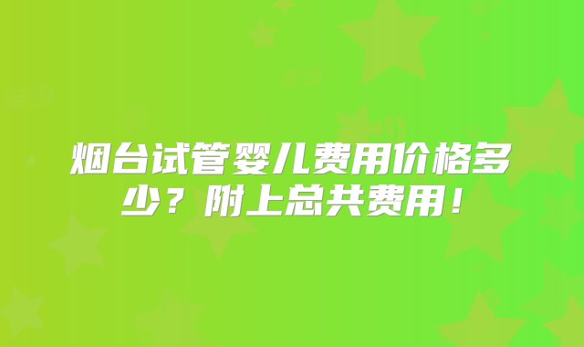 烟台试管婴儿费用价格多少？附上总共费用！