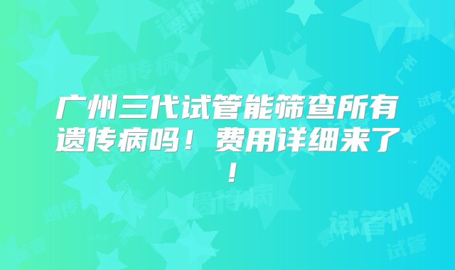 广州三代试管能筛查所有遗传病吗！费用详细来了！