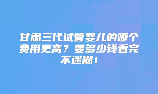 甘肃三代试管婴儿的哪个费用更高？要多少钱看完不迷糊！