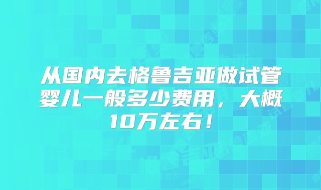 从国内去格鲁吉亚做试管婴儿一般多少费用，大概10万左右！