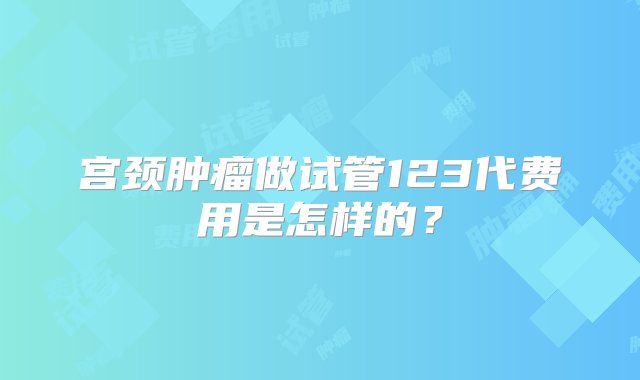 宫颈肿瘤做试管123代费用是怎样的？